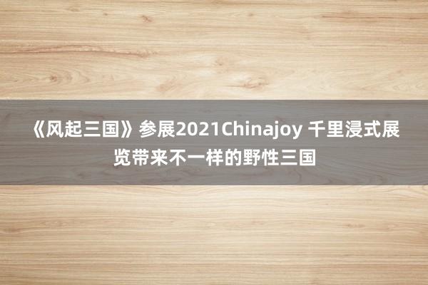 《风起三国》参展2021Chinajoy 千里浸式展览带来不一样的野性三国