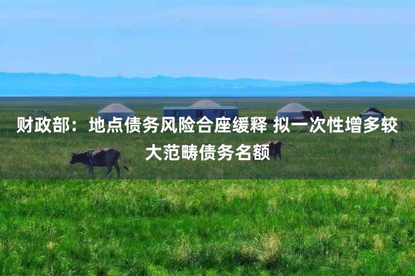 财政部：地点债务风险合座缓释 拟一次性增多较大范畴债务名额