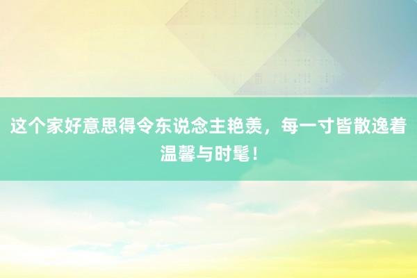 这个家好意思得令东说念主艳羡，每一寸皆散逸着温馨与时髦！