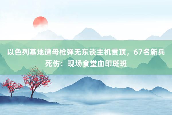 以色列基地遭母枪弹无东谈主机贯顶，67名新兵死伤：现场食堂血印斑斑