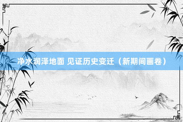 净水润泽地面 见证历史变迁（新期间画卷）