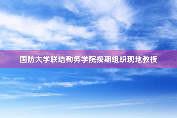国防大学联结勤务学院按期组织现地教授