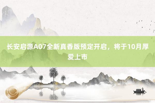 长安启源A07全新真香版预定开启，将于10月厚爱上市