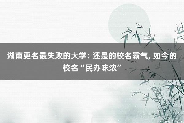 湖南更名最失败的大学: 还是的校名霸气, 如今的校名“民办味浓”