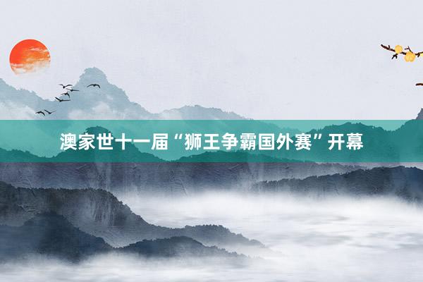 澳家世十一届“狮王争霸国外赛”开幕