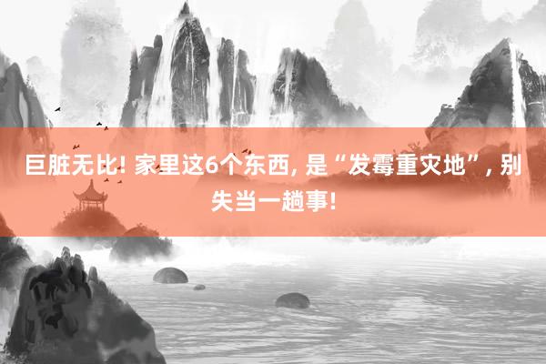 巨脏无比! 家里这6个东西, 是“发霉重灾地”, 别失当一趟事!