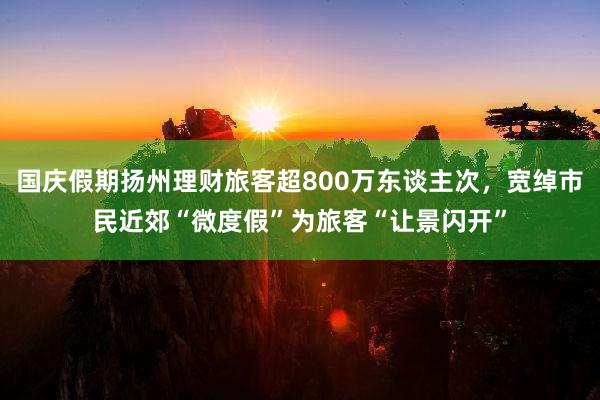 国庆假期扬州理财旅客超800万东谈主次，宽绰市民近郊“微度假”为旅客“让景闪开”