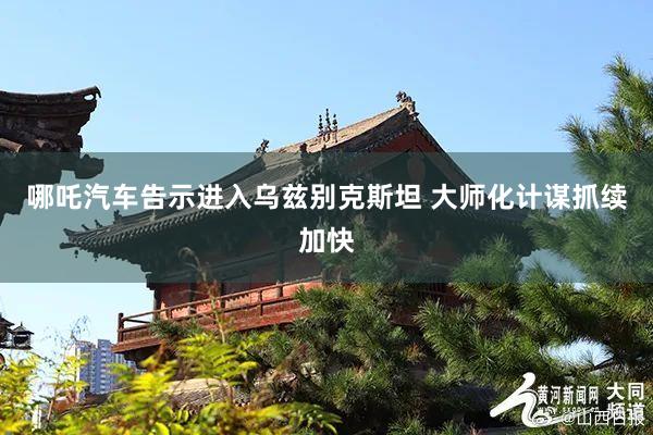 哪吒汽车告示进入乌兹别克斯坦 大师化计谋抓续加快