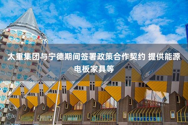 太重集团与宁德期间签署政策合作契约 提供能源电板家具等