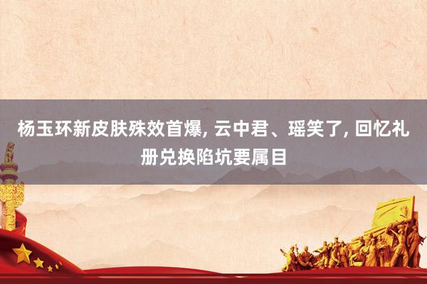 杨玉环新皮肤殊效首爆, 云中君、瑶笑了, 回忆礼册兑换陷坑要属目
