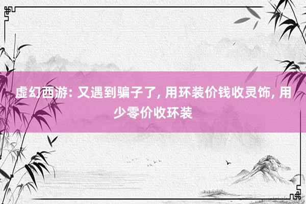虚幻西游: 又遇到骗子了, 用环装价钱收灵饰, 用少零价收环装