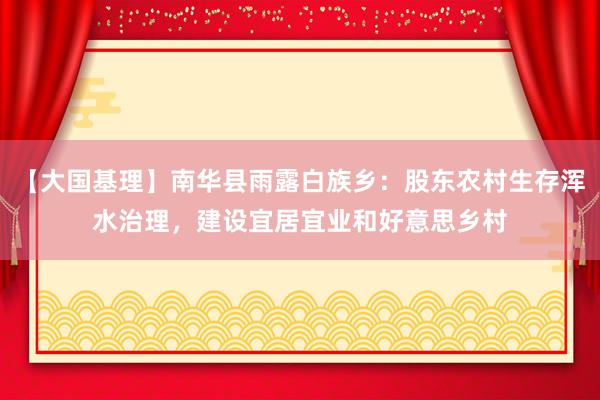 【大国基理】南华县雨露白族乡：股东农村生存浑水治理，建设宜居宜业和好意思乡村