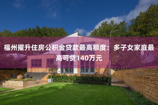 福州擢升住房公积金贷款最高额度：多子女家庭最高可贷140万元