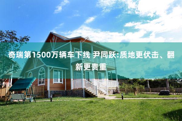 奇瑞第1500万辆车下线 尹同跃:质地更伏击、翻新更贵重