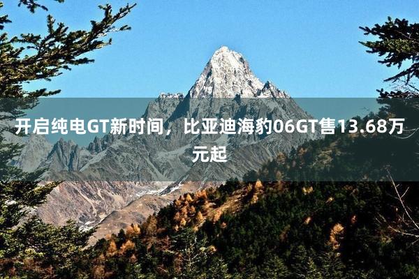 开启纯电GT新时间，比亚迪海豹06GT售13.68万元起