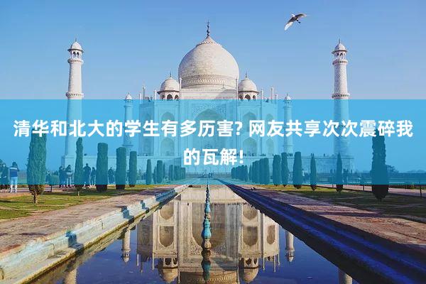 清华和北大的学生有多历害? 网友共享次次震碎我的瓦解!